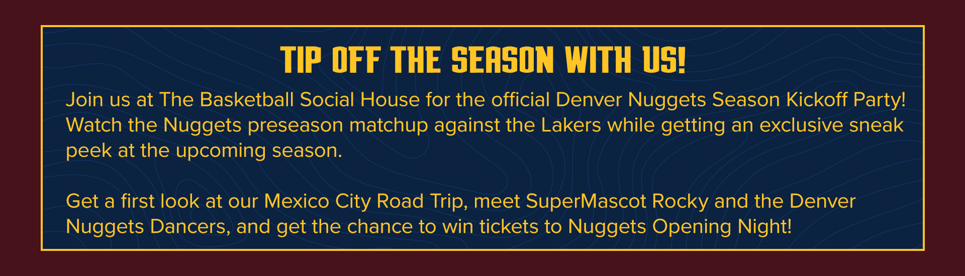 TIP OFF THE SEASON WITH US! Join us at The Basketball Social House for the official Denver Nuggets Season Kickoff Party! Watch the Nuggets preseason matchup against the Lakers while getting an exclusive sneak peek at the upcoming season.