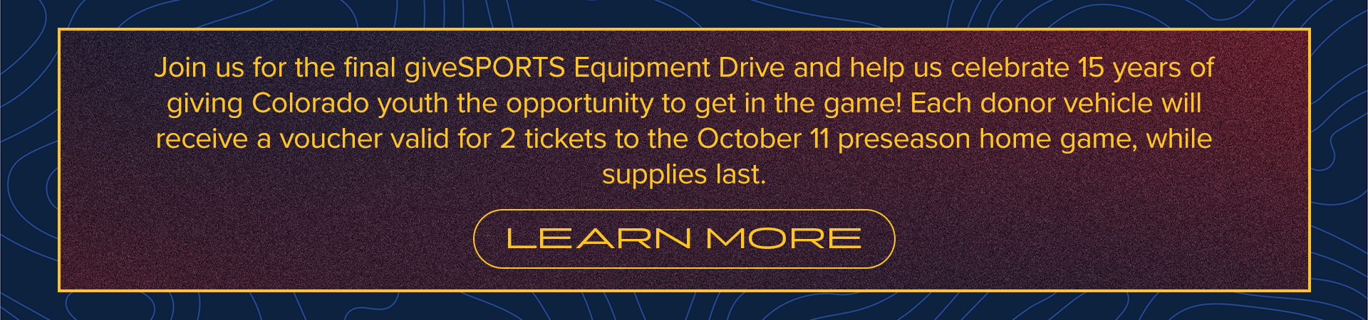 Join us for the final giveSPORTS Equipment Drive and help us celebrate 15 years of giving Colorado youth the opportunity to get in the game! Each donor vehicle will receive a voucher valid for 2 tickets to the October 11 preseason home game, while supplies last. | LEARN MORE