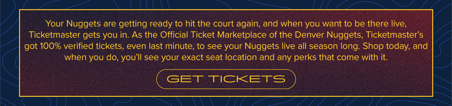 Your Nuggets are getting ready to hit the court again, and when you want to be there live, Ticketmaster gets you in. As the Official Ticket Marketplace of the Denver Nuggets, Ticketmaster’s got 100% verified tickets, even last minute, to see your Nuggets live all season long. Shop today, and when you do, you’ll see your exact seat location and any perks that come with it.