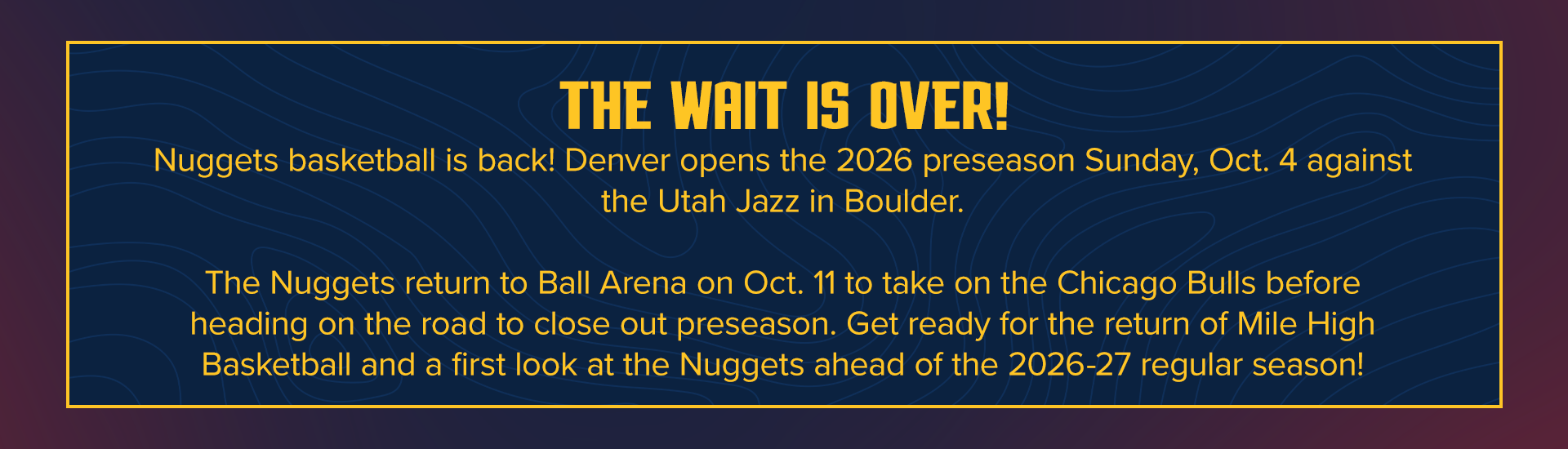 the wait is over! Denver opens the 2026 preseason Sunday, Oct. 4 against the Utah Jazz in Boulder. The Nuggets return to Ball Arena on Oct. 11 to take on the Chicago Bulls before heading on the road to close out preseason. Get ready for the return of Mile High Basketball and a first look at the Nuggets 
ahead of the 2026-27 regular season!