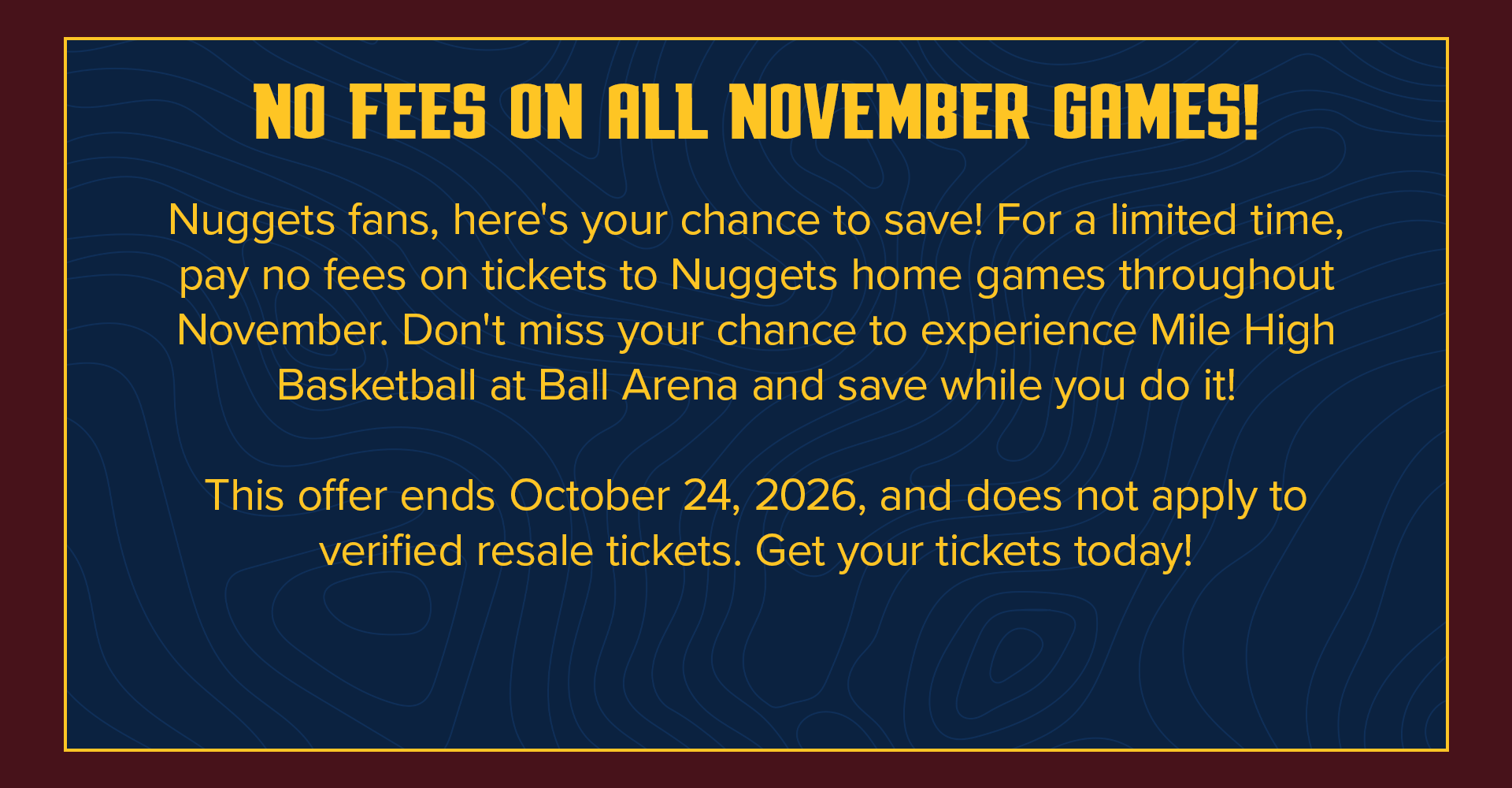NO FEES ON ALL NOVEMBER GAMES! | Nuggets fans, here's your chance to save! For a limited time, pay no fees on tickets to Nuggets home games throughout November. Don't miss your chance to experience Mile High Basketball at Ball Arena and save while you do it! This offer ends October 24,
2026, and does not apply to verified resale tickets. Get your tickets today!