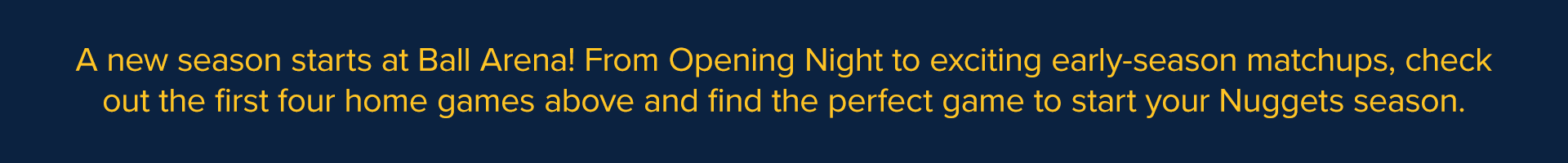 A new season starts at Ball Arena! From Opening Night to exciting early-season matchups, check out the first four home games above and find the perfect game to start your Nuggets season.