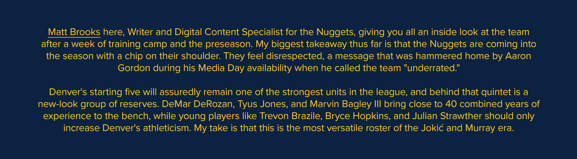 Matt Brooks here, Writer and Digital Content Specialist for the Nuggets, giving you all an inside look at the team after a week of training camp and the preseason. My biggest takeaway thus far is that the Nuggets are coming into the season with a chip on their shoulder. They feel disrespected, a message that was hammered home by Aaron Gordon during his Media Day availability when he called the team "underrated." Denver's starting five will assuredly remain one of the strongest units in the league, and behind that quintet is a new-look group of reserves. DeMar DeRozan, Tyus Jones, and Marvin Bagley III bring close to 40 combined years of experience to the bench, while young players like Trevon Brazile, Bryce Hopkins, and Julian Strawther should only increase Denver's athleticism. My take is that this is the most versatile roster of the Jokić and Murray era.
